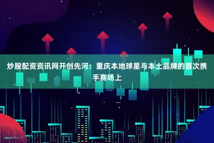 炒股配资资讯网开创先河：重庆本地球星与本土品牌的首次携手赛场上