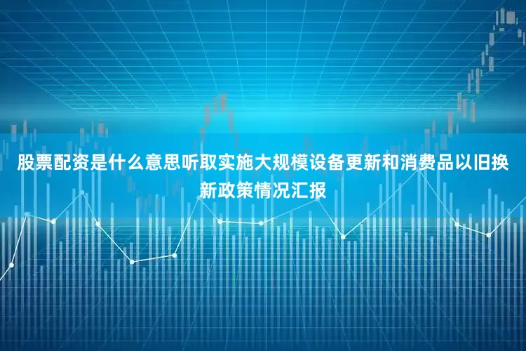 股票配资是什么意思听取实施大规模设备更新和消费品以旧换新政策情况汇报